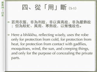 四、從「⽤用」斷（5-1）
若⽤用⾐衣服，⾮非為利故，⾮非以貢⾼高故，⾮非為嚴飾故
；但為蚊虻、⾵風⾬雨、寒熱故，以慚愧故也。
Here a bhikkhu, reflecting wisely, uses the robe
only for protection from cold, for protection from
heat, for protection from contact with gadflies,
mosquitoes, wind, the sun, and creeping things,
and only for the purpose of concealing the private
parts.
講
義
20
|
22
⾴頁
 