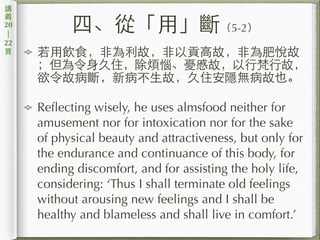 四、從「⽤用」斷（5-2）
若⽤用飲⾷食，⾮非為利故，⾮非以貢⾼高故，⾮非為肥悅故
；但為令⾝身久住，除煩惱、憂慼故，以⾏行梵⾏行故，
欲令故病斷，新病不⽣生故，久住安隱無病故也。
Reflecting wisely, he uses almsfood neither for
amusement nor for intoxication nor for the sake
of physical beauty and attractiveness, but only for
the endurance and continuance of this body, for
ending discomfort, and for assisting the holy life,
considering: ‘Thus I shall terminate old feelings
without arousing new feelings and I shall be
healthy and blameless and shall live in comfort.’
講
義
20
|
22
⾴頁
 