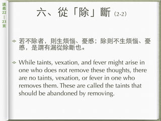 六、從「除」斷（2-2）
若不除者，則⽣生煩惱、憂慼；除則不⽣生煩惱、憂
慼，是謂有漏從除斷也。
While taints, vexation, and fever might arise in
one who does not remove these thoughts, there
are no taints, vexation, or fever in one who
removes them. These are called the taints that
should be abandoned by removing.
講
義
22
|
23
⾴頁
 