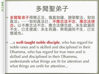 多聞聖弟⼦子
多聞聖弟⼦子得聞正法，值真知識，調御聖法，知如
真法。⋯⋯知如真法已，不應念法不念，應念法便
念。以不應念法不念，應念法便念故，未⽣生欲漏⽽而
不⽣生，已⽣生便滅；未⽣生有漏、無明漏⽽而不⽣生，已⽣生
便滅也。
...a well-taught noble disciple, who has regard for
noble ones and is skilled and disciplined in their
Dhamma, who has regard for true men and is
skilled and disciplined in their Dhamma,
understands what things are fit for attention and
what things are unfit for attention...
講
義
15
⾴頁
 