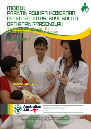 Modul Pendidikan Jarak Jauh Jenjang Diploma 3 Program Studi Kebidanan
1
PRAKTIK ASUHAN KEBIDANAN
PADA NEONATUS, BAYI, BALITA
DAN ANAK PRASEKOLAH
MODUL
Pusat Pendidikan dan Pelatihan Tenaga Kesehatan
Badan Pengembangan dan Pemberdayaan Sumber Daya Manusia
Jakarta 2015
DJUDJU SRIWENDA
Australia Indonesia Partnership for
Health System Strengthening
(AIPHSS)
SEMESTER 7
Praktik Kebidanan III
(Praktik Kebidanan Komprehensif)
 