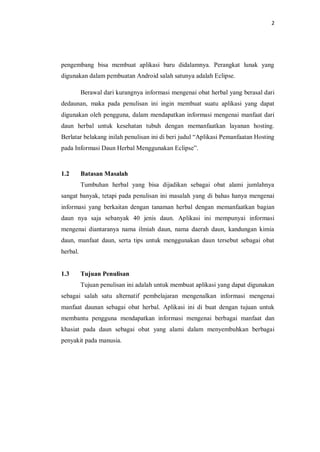 2
pengembang bisa membuat aplikasi baru didalamnya. Perangkat lunak yang
digunakan dalam pembuatan Android salah satunya adalah Eclipse.
Berawal dari kurangnya informasi mengenai obat herbal yang berasal dari
dedaunan, maka pada penulisan ini ingin membuat suatu aplikasi yang dapat
digunakan oleh pengguna, dalam mendapatkan informasi mengenai manfaat dari
daun herbal untuk kesehatan tubuh dengan memanfaatkan layanan hosting.
Berlatar belakang inilah penulisan ini di beri judul “Aplikasi Pemanfaatan Hosting
pada Informasi Daun Herbal Menggunakan Eclipse”.
1.2 Batasan Masalah
Tumbuhan herbal yang bisa dijadikan sebagai obat alami jumlahnya
sangat banyak, tetapi pada penulisan ini masalah yang di bahas hanya mengenai
informasi yang berkaitan dengan tanaman herbal dengan memanfaatkan bagian
daun nya saja sebanyak 40 jenis daun. Aplikasi ini mempunyai informasi
mengenai diantaranya nama ilmiah daun, nama daerah daun, kandungan kimia
daun, manfaat daun, serta tips untuk menggunakan daun tersebut sebagai obat
herbal.
1.3 Tujuan Penulisan
Tujuan penulisan ini adalah untuk membuat aplikasi yang dapat digunakan
sebagai salah satu alternatif pembelajaran mengenalkan informasi mengenai
manfaat daunan sebagai obat herbal. Aplikasi ini di buat dengan tujuan untuk
membantu pengguna mendapatkan informasi mengenai berbagai manfaat dan
khasiat pada daun sebagai obat yang alami dalam menyembuhkan berbagai
penyakit pada manusia.
 