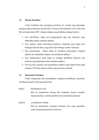 3
1.4 Metode Penelitian
Untuk membantu dan menunjang penulisan ini, metode yang digunakan
mengacu pada pendekatan metode SDLC (Sofware Development Life Cycle) oleh
McLeod pada tahun 2007. Adapun tahapan yang dilakukan sebagai berikut :
1. Fase identifikasi, tahap awal pengumpulan data dan informasi yang
dibutuhkan dalam membuat aplikasi.
2. Fase analisis, untuk menunjang penelitian, dilakukan pula kajian dari
berbagai referensi buku yang terkait dan berbagai sumber informasi.
3. Fase perancangan, dalam tahap ini membuat perancangan tampilan
aplikasi dan dilanjutkan dengan cara pembuatan aplikasi.
4. Fase implementasi, pada tahap ini terdapat spesifikasi hardware dan
software yang digunakan untuk membuat aplikasi.
5. Fase uji coba, menguji coba menjalankan aplikasi yang sudah di buat pada
emulator AVD dan telepon selular yang bersistem Android.
1.5 Sistematika Penulisan
Untuk memperjelas dan memudahkan rangkaian pembahasan, penulisan
ini dibagi menjadi 4 bab yang terdiri dari :
BAB I PENDAHULUAN
Bab ini menjelaskan tentang latar belakang, batasan masalah,
tujuan penulisan, metode penelitian dan sistematika penulisan.
BAB II LANDASAN TEORI
Bab ini menjelaskan mengenai landasan teori yang digunakan
untuk menunjang penulisan ilmiah ini.
 