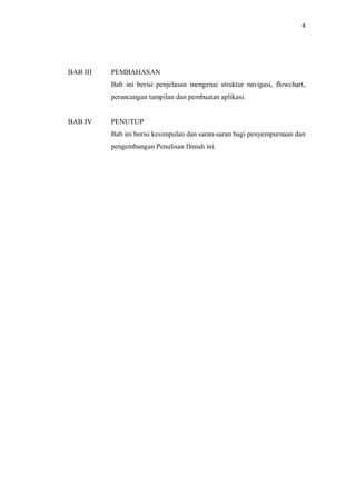 4
BAB III PEMBAHASAN
Bab ini berisi penjelasan mengenai struktur navigasi, flowchart,
perancangan tampilan dan pembuatan aplikasi.
BAB IV PENUTUP
Bab ini berisi kesimpulan dan saran-saran bagi penyempurnaan dan
pengembangan Penulisan Ilmiah ini.
 
