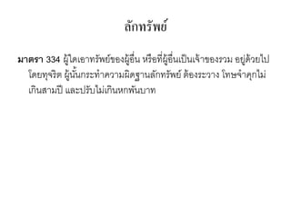 ลักทรัพย์
มาตรา 334 ผู้ใดเอาทรัพย์ของผู้อื่น หรือที่ผู้อื่นเป็นเจ้าของรวม อยู่ด้วยไป
โดยทุจริต ผู้นั้นกระทาความผิดฐานลักทรัพย์ ต้องระวาง โทษจาคุกไม่
เกินสามปี และปรับไม่เกินหกพันบาท
 