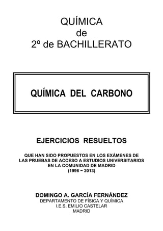 QUÍMICA
de
2º de BACHILLERATO
QUÍMICA DEL CARBONO
EJERCICIOS RESUELTOS
QUE HAN SIDO PROPUESTOS EN LOS EXÁMENES DE
LAS PRUEBAS DE ACCESO A ESTUDIOS UNIVERSITARIOS
EN LA COMUNIDAD DE MADRID
(1996 − 2013)
DOMINGO A. GARCÍA FERNÁNDEZ
DEPARTAMENTO DE FÍSICA Y QUÍMICA
I.E.S. EMILIO CASTELAR
MADRID
 