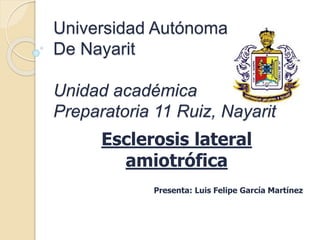 Universidad Autónoma
De Nayarit
Unidad académica
Preparatoria 11 Ruiz, Nayarit
Esclerosis lateral
amiotrófica
Presenta: Luis Felipe García Martínez
 