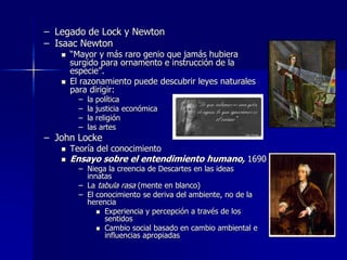 – Legado de Lock y Newton
– Isaac Newton
 “Mayor y más raro genio que jamás hubiera
surgido para ornamento e instrucción de la
especie”.
 El razonamiento puede descubrir leyes naturales
para dirigir:
– la política
– la justicia económica
– la religión
– las artes
– John Locke
 Teoría del conocimiento
 Ensayo sobre el entendimiento humano, 1690
– Niega la creencia de Descartes en las ideas
innatas
– La tabula rasa (mente en blanco)
– El conocimiento se deriva del ambiente, no de la
herencia
 Experiencia y percepción a través de los
sentidos
 Cambio social basado en cambio ambiental e
influencias apropiadas
 