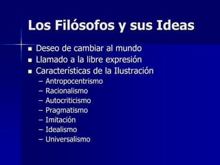 Los Filósofos y sus Ideas
 Deseo de cambiar al mundo
 Llamado a la libre expresión
 Características de la Ilustración
– Antropocentrismo
– Racionalismo
– Autocriticismo
– Pragmatismo
– Imitación
– Idealismo
– Universalismo
 