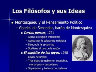  Montesquieu y el Pensamiento Político
– Charles de Secondat, barón de Montesquieu
 Cartas persas, 1721
– Ataca la religión tradicional
– Aboga por la tolerancia religiosa
– Denuncia la esclavitud
– Sostiene el uso de la razón
 El espíritu de las leyes, 1748
– Leyes naturales
– Tres tipos de gobierno: república,
monarquía y despotismo
– Separación y balance de poderes
Los Filósofos y sus Ideas
 