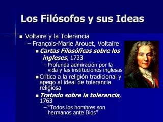  Voltaire y la Tolerancia
– François-Marie Arouet, Voltaire
 Cartas Filosóficas sobre los
ingleses, 1733
– Profunda admiración por la
vida y las instituciones inglesas
 Crítica a la religión tradicional y
apego al ideal de tolerancia
religiosa
 Tratado sobre la tolerancia,
1763
– “Todos los hombres son
hermanos ante Dios”
Los Filósofos y sus Ideas
 