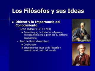  Diderot y la Importancia del
Conocimiento
– Denis Diderot (1713-1784)
 Sostenía que, de todas las religiones,
el cristianismo era la peor por su extremo
dogmatismo.
– Jean Le Rond d’Alembert
 Colaborador
 Establecer las leyes de la filosofía y
la razón en el resto del mundo
Los Filósofos y sus Ideas
 