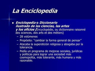 La Enciclopedia
 Enciclopedia o Diccionario
ilustrado de las ciencias, las artes
y los oficios (Encyclopédie, ou dictionnaire raisonné
des sciences, des arts et des métiers)
– 28 volúmenes
– Propósito: “cambiar la forma general de pensar”
– Atacaba la superstición religiosa y abogaba por la
tolerancia.
– Pedía un programa de mejoras sociales, jurídicas
y políticas para lograr una sociedad más
cosmopolita, más tolerante, más humana y más
razonable.
 