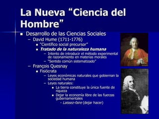 La Nueva “Ciencia del
Hombre”
 Desarrollo de las Ciencias Sociales
– David Hume (1711-1776)
 “Científico social precursor”
 Tratado de la naturaleza humana
– Intento de introducir el método experimental
de razonamiento en materias morales
– “Sentido común sistematizado”
– François Quesnay
 Fisiócrata
– Leyes económicas naturales que gobiernan la
sociedad humana
– Leyes naturales:
 La tierra constituye la única fuente de
riqueza
 Dejar la economía libre de las fuerzas
gubernamentales
- Laissez-faire (dejar hacer)
 