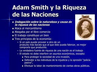  Indagación sobre la naturaleza y causa de
la riqueza de las naciones
 Ataca al mercantilismo
 Abogaba por el libre comercio
 El trabajo constituye un bien
 Tres principios de la economía:
– Si un país puede proveer a otro de un
producto más barato que el que éste pueda fabricar, es mejor
comprarlo que producirlo.
– La verdadera fuente de riqueza de una nación es el trabajo
– El estado no debe interferir en asuntos económicos, excepto:
 Para proteger la sociedad de una invasión,
 Defender a los individuos de la injusticia y la opresión “policía
pasivo”,
 Efectuar la labor de mantenimiento de ciertas obras públicas.
Adam Smith y la Riqueza
de las Naciones
 