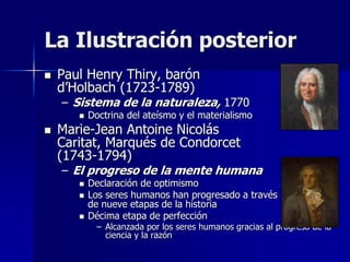  Paul Henry Thiry, barón
d’Holbach (1723-1789)
– Sistema de la naturaleza, 1770
 Doctrina del ateísmo y el materialismo
 Marie-Jean Antoine Nicolás
Caritat, Marqués de Condorcet
(1743-1794)
– El progreso de la mente humana
 Declaración de optimismo
 Los seres humanos han progresado a través
de nueve etapas de la historia
 Décima etapa de perfección
– Alcanzada por los seres humanos gracias al progreso de la
ciencia y la razón
La Ilustración posterior
 