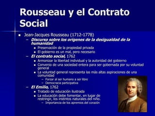  Jean-Jacques Rousseau (1712-1778)
– Discurso sobre los orígenes de la desigualdad de la
humanidad
 Preservación de la propiedad privada
 El gobierno es un mal, pero necesario
– El contrato social, 1762
 Armonizar la libertad individual y la autoridad del gobierno
 Convenio de una sociedad entera para ser gobernada por su voluntad
general
 La voluntad general representa las más altas aspiraciones de una
comunidad
– Forzar al ser humano a ser libre
– Democracia participativa
– El Emilio, 1762
 Tratado de educación ilustrada
 La educación debe fomentar, en lugar de
restringir, los instintos naturales del niño.
– Importancia de los apremios del corazón
Rousseau y el Contrato
Social
 
