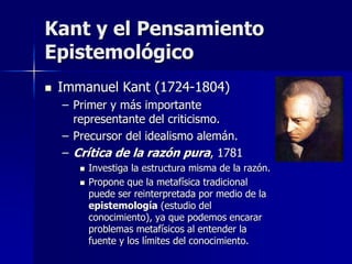 Kant y el Pensamiento
Epistemológico
 Immanuel Kant (1724-1804)
– Primer y más importante
representante del criticismo.
– Precursor del idealismo alemán.
– Crítica de la razón pura, 1781
 Investiga la estructura misma de la razón.
 Propone que la metafísica tradicional
puede ser reinterpretada por medio de la
epistemología (estudio del
conocimiento), ya que podemos encarar
problemas metafísicos al entender la
fuente y los límites del conocimiento.
 