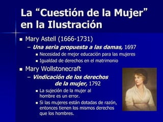  Mary Astell (1666-1731)
– Una seria propuesta a las damas, 1697
 Necesidad de mejor educación para las mujeres
 Igualdad de derechos en el matrimonio
 Mary Wollstonecraft
– Vindicación de los derechos
de la mujer, 1792
 La sujeción de la mujer al
hombre es un error.
 Si las mujeres están dotadas de razón,
entonces tienen los mismos derechos
que los hombres.
La “Cuestión de la Mujer”
en la Ilustración
 