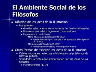 El Ambiente Social de los
Filósofos
 Difusión de las ideas de la Ilustración
– Los salones
 Grandes salas de estar de las casas de las familias adineradas
 Reuniones animadas e ingeniosas conversaciones
 Mujeres como anfitrionas
– Marie-Thérèse de Geoffrin (1699-1777)
 Ayuda financiera para completar en secreto la Enciclopedia
de Diderot
– Marquise du Deffand (1697-1780)
 Reuniones con Voltaire, Montesquieu y Hume
 Otras formas de esparcir las ideas de la Ilustración
– Cafeterías, clubes de lectura y bibliotecas de préstamos de
libros al público
– Sociedades secretas que simpatizaban con las ideas de los
filósofos
 Francmasonería (1717)
 