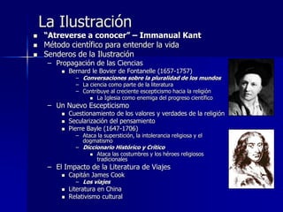 La Ilustración
 “Atreverse a conocer” – Immanual Kant
 Método científico para entender la vida
 Senderos de la Ilustración
– Propagación de las Ciencias
 Bernard le Bovier de Fontanelle (1657-1757)
– Conversaciones sobre la pluralidad de los mundos
– La ciencia como parte de la literatura
– Contribuye al creciente escepticismo hacia la religión
 La Iglesia como enemiga del progreso científico
– Un Nuevo Escepticismo
 Cuestionamiento de los valores y verdades de la religión
 Secularización del pensamiento
 Pierre Bayle (1647-1706)
– Ataca la superstición, la intolerancia religiosa y el
dogmatismo
– Diccionario Histórico y Crítico
 Ataca las costumbres y los héroes religiosos
tradicionales
– El Impacto de la Literatura de Viajes
 Capitán James Cook
– Los viajes
 Literatura en China
 Relativismo cultural
 