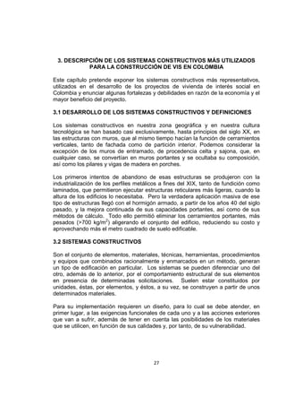 27
3. DESCRIPCIÓN DE LOS SISTEMAS CONSTRUCTIVOS MÁS UTILIZADOS
PARA LA CONSTRUCCIÓN DE VIS EN COLOMBIA
Este capítulo pretende exponer los sistemas constructivos más representativos,
utilizados en el desarrollo de los proyectos de vivienda de interés social en
Colombia y enunciar algunas fortalezas y debilidades en razón de la economía y el
mayor beneficio del proyecto.
3.1 DESARROLLO DE LOS SISTEMAS CONSTRUCTIVOS Y DEFINICIONES
Los sistemas constructivos en nuestra zona geográfica y en nuestra cultura
tecnológica se han basado casi exclusivamente, hasta principios del siglo XX, en
las estructuras con muros, que al mismo tiempo hacían la función de cerramientos
verticales, tanto de fachada como de partición interior. Podemos considerar la
excepción de los muros de entramado, de procedencia celta y sajona, que, en
cualquier caso, se convertían en muros portantes y se ocultaba su composición,
así como los pilares y vigas de madera en porches.
Los primeros intentos de abandono de esas estructuras se produjeron con la
industrialización de los perfiles metálicos a fines del XIX, tanto de fundición como
laminados, que permitieron ejecutar estructuras reticulares más ligeras, cuando la
altura de los edificios lo necesitaba. Pero la verdadera aplicación masiva de ese
tipo de estructuras llegó con el hormigón armado, a partir de los años 40 del siglo
pasado, y la mejora continuada de sus capacidades portantes, así como de sus
métodos de cálculo. Todo ello permitió eliminar los cerramientos portantes, más
pesados (>700 kg/m2
) aligerando el conjunto del edificio, reduciendo su costo y
aprovechando más el metro cuadrado de suelo edificable.
3.2 SISTEMAS CONSTRUCTIVOS
Son el conjunto de elementos, materiales, técnicas, herramientas, procedimientos
y equipos que combinados racionalmente y enmarcados en un método, generan
un tipo de edificación en particular. Los sistemas se pueden diferenciar uno del
otro, además de lo anterior, por el comportamiento estructural de sus elementos
en presencia de determinadas solicitaciones. Suelen estar constituidos por
unidades, éstas, por elementos, y éstos, a su vez, se construyen a partir de unos
determinados materiales.
Para su implementación requieren un diseño, para lo cual se debe atender, en
primer lugar, a las exigencias funcionales de cada uno y a las acciones exteriores
que van a sufrir, además de tener en cuenta las posibilidades de los materiales
que se utilicen, en función de sus calidades y, por tanto, de su vulnerabilidad.
 