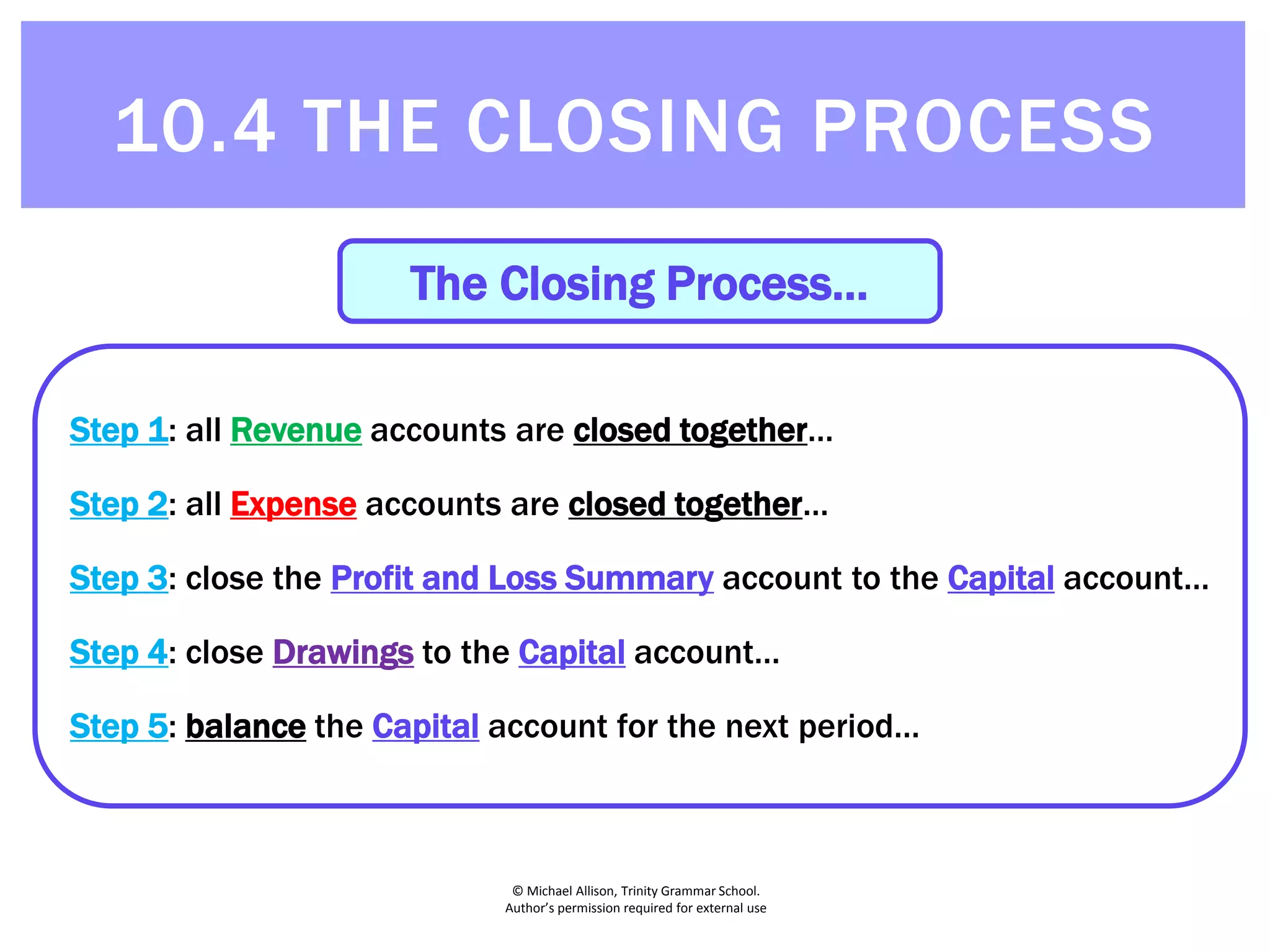 © Michael Allison, Trinity Grammar School.
Author’s permission required for external use
The Closing Process…
Step 1: all Revenue accounts are closed together…
Step 2: all Expense accounts are closed together…
Step 3: close the Profit and Loss Summary account to the Capital account…
Step 4: close Drawings to the Capital account…
Step 5: balance the Capital account for the next period…
10.4 THE CLOSING PROCESS
 