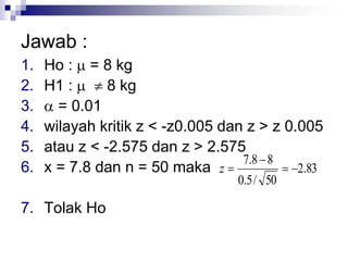 Jawab :
1. Ho :  = 8 kg
2. H1 :   8 kg
3.  = 0.01
4. wilayah kritik z < -z0.005 dan z > z 0.005
5. atau z < -2.575 dan z > 2.575
6. x = 7.8 dan n = 50 maka
7. Tolak Ho
83.2
50/5.0
88.7


z
 