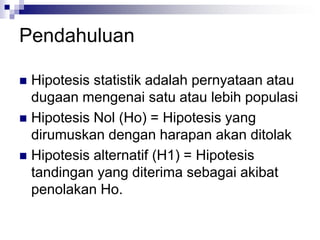 Pendahuluan
 Hipotesis statistik adalah pernyataan atau
dugaan mengenai satu atau lebih populasi
 Hipotesis Nol (Ho) = Hipotesis yang
dirumuskan dengan harapan akan ditolak
 Hipotesis alternatif (H1) = Hipotesis
tandingan yang diterima sebagai akibat
penolakan Ho.
 