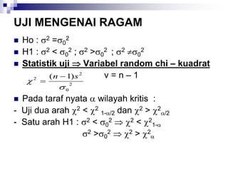 UJI MENGENAI RAGAM
 Ho : 2 =0
2
 H1 : 2 < 0
2 ; 2 >0
2 ; 2 0
2
 Statistik uji  Variabel random chi – kuadrat
v = n – 1
 Pada taraf nyata  wilayah kritis :
- Uji dua arah 2 < 2
1-/2 dan 2 > 2
/2
- Satu arah H1 : 2 < 0
2  2 < 2
1-
2 >0
2  2 > 2

2
0
2
2 )1(


sn 

 