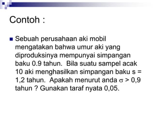 Contoh :
 Sebuah perusahaan aki mobil
mengatakan bahwa umur aki yang
diproduksinya mempunyai simpangan
baku 0.9 tahun. Bila suatu sampel acak
10 aki menghasilkan simpangan baku s =
1,2 tahun. Apakah menurut anda  > 0,9
tahun ? Gunakan taraf nyata 0,05.
 