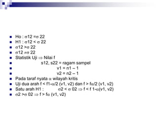  Ho : 12 = 22
 H1 : 12 <  22
 12 > 22
 12  22
 Statistik Uji  Nilai f
 s12, s22 = ragam sampel
 v1 = n1 – 1
 v2 = n2 – 1
 Pada taraf nyata  wilayah kritis
 Uji dua arah f < f1-/2 (v1, v2) dan f > f/2 (v1, v2)
 Satu arah H1 : 2 <  02  f < f 1-(v1, v2)
 2 > 02  f > f (v1, v2)
 