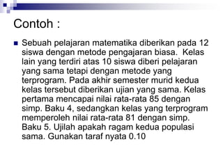 Contoh :
 Sebuah pelajaran matematika diberikan pada 12
siswa dengan metode pengajaran biasa. Kelas
lain yang terdiri atas 10 siswa diberi pelajaran
yang sama tetapi dengan metode yang
terprogram. Pada akhir semester murid kedua
kelas tersebut diberikan ujian yang sama. Kelas
pertama mencapai nilai rata-rata 85 dengan
simp. Baku 4, sedangkan kelas yang terprogram
memperoleh nilai rata-rata 81 dengan simp.
Baku 5. Ujilah apakah ragam kedua populasi
sama. Gunakan taraf nyata 0.10
 