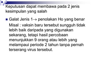 Keputusan dapat membawa pada 2 jenis
kesimpulan yang salah
 Galat Jenis 1 penolakan Ho yang benar
Misal : vaksin baru tersebut sungguh tidak
lebih baik daripada yang digunakan
sekarang, tetapi hasil percobaan
menunjukkan 9 orang atau lebih yang
melampaui periode 2 tahun tanpa pernah
terserang virus tersebut.
 