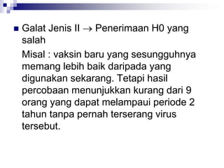 Galat Jenis II  Penerimaan H0 yang
salah
Misal : vaksin baru yang sesungguhnya
memang lebih baik daripada yang
digunakan sekarang. Tetapi hasil
percobaan menunjukkan kurang dari 9
orang yang dapat melampaui periode 2
tahun tanpa pernah terserang virus
tersebut.
 