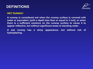 DEFINITIONS
WET RUNWAY
A runway is considered wet when the runway surface is covered with
water or equivalent, [with a depth less than or equal to 3 mm], or when
there is a sufficient moisture on the runway surface to cause it to
appear reflective, but without significant areas of standing water.
A wet runway has a shiny appearance, but without risk of
hydroplaning.
 