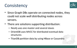Consistency
• Since Graph DBs operate on connected nodes, they
could not scale well distributing nodes across
servers.
• There are solutions supporting distribution:
– Neo4j uses one master and several slaves
– OrientDB uses MVCC for distributed eventual data
structures
– TitanDB partition data by using HBase or Cassandra
15
 