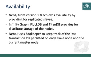Availability
• Neo4j from version 1.8 achieves availability by
providing for replicated slaves.
• Infinity Graph, FlockDB and TitanDB provides for
distribute storage of the nodes.
• Neo4J uses Zookeeper to keep track of the last
transaction Ids persisted on each slave node and the
current master node
17
 