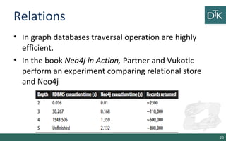 Relations
• In graph databases traversal operation are highly
efficient.
• In the book Neo4j in Action, Partner and Vukotic
perform an experiment comparing relational store
and Neo4j
20
 