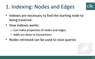 1. Indexing: Nodes and Edges
• Indexes are necessary to find the starting node to
being traversal.
• How Indexes works:
– Can index properties of nodes and edges.
– Adds are done in transactions
• Nodes retrieved can be used to raise queries
28
 