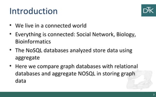 Introduction
• We live in a connected world
• Everything is connected: Social Network, Biology,
Bioinformatics
• The NoSQL databases analyzed store data using
aggregate
• Here we compare graph databases with relational
databases and aggregate NOSQL in storing graph
data
3
 