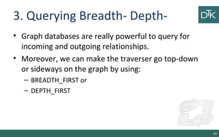 3. Querying Breadth- Depth-
• Graph databases are really powerful to query for
incoming and outgoing relationships.
• Moreover, we can make the traverser go top-down
or sideways on the graph by using:
– BREADTH_FIRST or
– DEPTH_FIRST
30
 