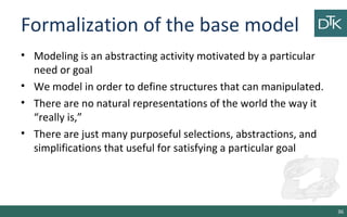Formalization of the base model
• Modeling is an abstracting activity motivated by a particular
need or goal
• We model in order to define structures that can manipulated.
• There are no natural representations of the world the way it
“really is,”
• There are just many purposeful selections, abstractions, and
simplifications that useful for satisfying a particular goal
36
 