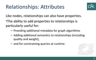 Relationships: Attributes
Like nodes, relationships can also have properties.
•The ability to add properties to relationships is
particularly useful for:
– Providing additional metadata for graph algorithms
– Adding additional semantics to relationships (including
quality and weight),
– and for constraining queries at runtime.
42
 