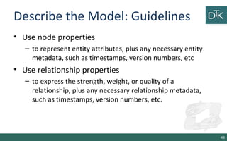 Describe the Model: Guidelines
• Use node properties
– to represent entity attributes, plus any necessary entity
metadata, such as timestamps, version numbers, etc
• Use relationship properties
– to express the strength, weight, or quality of a
relationship, plus any necessary relationship metadata,
such as timestamps, version numbers, etc.
48
 