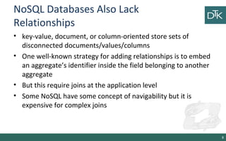 NoSQL Databases Also Lack
Relationships
• key-value, document, or column-oriented store sets of
disconnected documents/values/columns
• One well-known strategy for adding relationships is to embed
an aggregate’s identifier inside the field belonging to another
aggregate
• But this require joins at the application level
• Some NoSQL have some concept of navigability but it is
expensive for complex joins
8
 