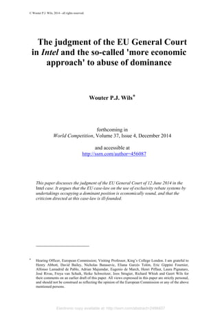 Electronic copy available at: http://ssrn.com/abstract=2498407
© Wouter P.J. Wils, 2014 - all rights reserved.
The judgment of the EU General Court
in Intel and the so-called 'more economic
approach' to abuse of dominance
Wouter P.J. Wils*
forthcoming in
World Competition, Volume 37, Issue 4, December 2014
and accessible at
http://ssrn.com/author=456087
This paper discusses the judgment of the EU General Court of 12 June 2014 in the
Intel case. It argues that the EU case-law on the use of exclusivity rebate systems by
undertakings occupying a dominant position is economically sound, and that the
criticism directed at this case-law is ill-founded.
* Hearing Officer, European Commission; Visiting Professor, King’s College London. I am grateful to
Henry Abbott, David Bailey, Nicholas Banasevic, Eliana Garcés Tolón, Eric Gippini Fournier,
Alfonso Lamadrid de Pablo, Adrian Majumdar, Eugenio de March, Henri Piffaut, Laura Pignataro,
José Rivas, Freya van Schaik, Heike Schweitzer, Joos Stragier, Richard Whish and Geert Wils for
their comments on an earlier draft of this paper. All views expressed in this paper are strictly personal,
and should not be construed as reflecting the opinion of the European Commission or any of the above
mentioned persons.
 