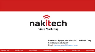 Video Marketing
nakitech.net nakitech.net nakitech.net nakitech.net nakitech.net nakitech.net nakitech.net
Presenter: Nguyen Anh Duc – CEO Nakitech Corp
Cell Phone: 0935982718
Email: duc.nguyenanh@nakitech.net
1
 