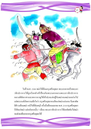 13
ในปี พ.ศ. 2308 พม่าได้ล้อมกรุงศรีอยุธยา พระยาตากหรือพระยา
วชิรปราการได้ถูกเรียกตัวเข้าป้ องกันพระนครหลวงพระยาวชิรปราการ
หลวงพิชัยอาสาและทหารหาญได้เข้าปะทะต่อสู้กับพม่าจนพม่าถอยร่นไป
แต่พระองค์เกิดความท้อใจว่า กรุงศรีอยุธยาคงเสียแก่พม่าแน่นอน จึงพาทัพ
ตีฝ่าวงล้อมพม่า หนีไปที่จันทบุรี ครั้นถึงเดือนเมษายน พ.ศ. 2310 กรุงศรีอยุธยา
ก็เสียแก่พม่า แต่หลังจากนั้น 7 เดือน พระยาวชิรปราการได้ยกทัพขับไล่พม่า
จนพ่ายแพ้ออกจากกรุงศรีอยุธยาได้
 