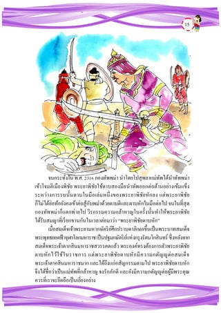 15
จนกระทั่งใน พ.ศ.2316กองทัพพม่า นาโดยโปสุพลาแม่ทัพได้นาทัพพม่า
เข้าโจมตีเมืองพิชัย พระยาพิชัยใช้ดาบสองมือนาทัพออกต่อต้านอย่างเข้มแข็ง
ระหว่างการรบนั้นดาบในมือเล่มหนึ่งของพระยาพิชัยหักลง แต่พระยาพิชัย
ก็ไม่ได้ย่อท้อยังคงเข้าต่อสู้กับพม่าด้วยดาบดีและดาบหักในมือต่อไปจนในที่สุด
กองทัพพม่าก็แตกพ่ายไป วีรกรรมความกล้าหาญในครั้งนั้นทาให้พระยาพิชัย
ได้รับสมญาที่เรียกขานกันในเวลาต่อมาว่า “พระยาพิชัยดาบหัก”
เมื่อสมเด็จเจ้าพระยามหากษัตริย์ศึกปราบดาภิเษกขึ้นเป็นพระบาทสมเด็จ
พระพุทธยอดฟ้าจุฬาโลกมหาราชเป็นปฐมกษัตริย์แห่งกรุงรัตนโกสินทร์ ซึ่งหลังจาก
สมเด็จพระเจ้าตากสินมหาราชสวรรคตแล้วพระองค์ทรงต้องการตัวพระยาพิชัย
ดาบหักไว้ใช้ในราชการ แต่พระยาพิชัยดาบหักมีความกตัญญูต่อสมเด็จ
พระเจ้าตากสินมหาราชมาก และได้ถึงแก่อสัญกรรมตามไป พระยาพิชัยดาบหัก
จึงได้ชื่อว่าเป็นแม่ทัพที่กล้าหาญ จงรักภักดี และยังมีความกตัญญูต่อผู้มีพระคุณ
ควรที่เราจะยึดถือเป็นเยี่ยงอย่าง
 